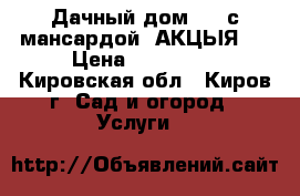 Дачный дом 6*5 с мансардой. АКЦЫЯ.  › Цена ­ 300 000 - Кировская обл., Киров г. Сад и огород » Услуги   